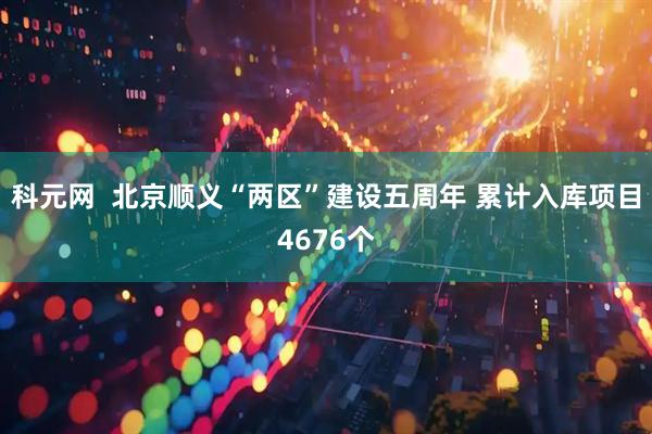 科元网  北京顺义“两区”建设五周年 累计入库项目4676个