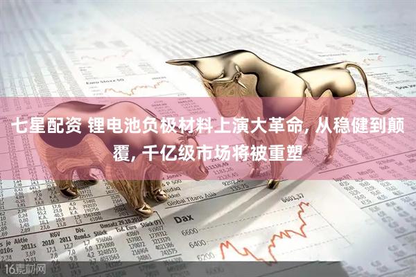 七星配资 锂电池负极材料上演大革命, 从稳健到颠覆, 千亿级市场将被重塑