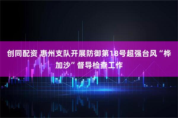 创同配资 惠州支队开展防御第18号超强台风“桦加沙”督导检查工作