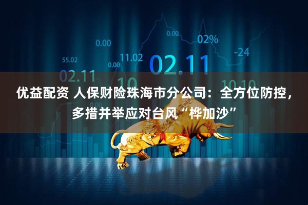 优益配资 人保财险珠海市分公司：全方位防控，多措并举应对台风“桦加沙”