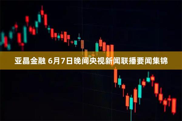 亚晶金融 6月7日晚间央视新闻联播要闻集锦