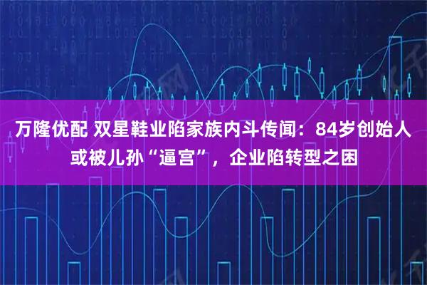 万隆优配 双星鞋业陷家族内斗传闻：84岁创始人或被儿孙“逼宫”，企业陷转型之困