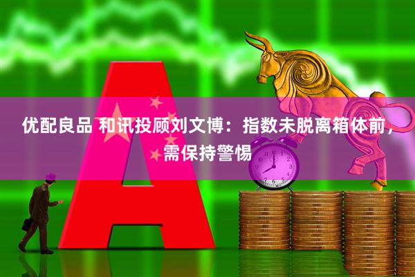 优配良品 和讯投顾刘文博：指数未脱离箱体前，需保持警惕