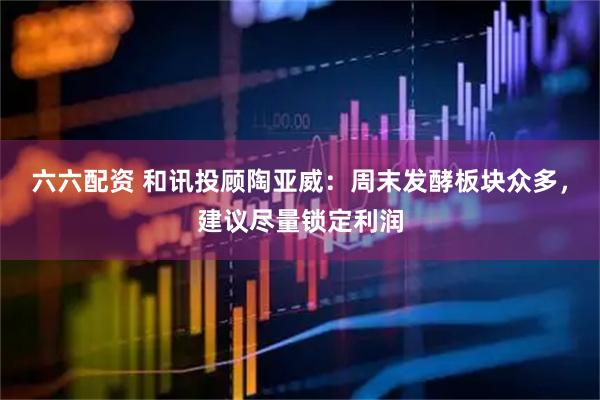 六六配资 和讯投顾陶亚威：周末发酵板块众多，建议尽量锁定利润