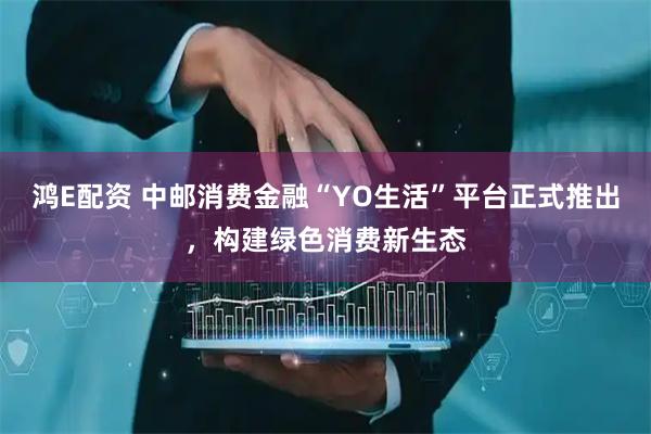 鸿E配资 中邮消费金融“YO生活”平台正式推出，构建绿色消费新生态