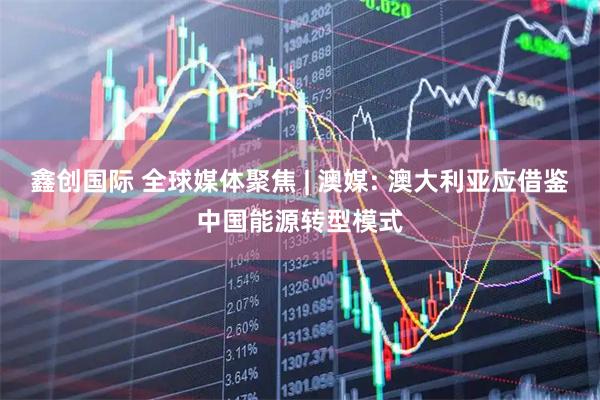 鑫创国际 全球媒体聚焦 | 澳媒: 澳大利亚应借鉴中国能源转型模式