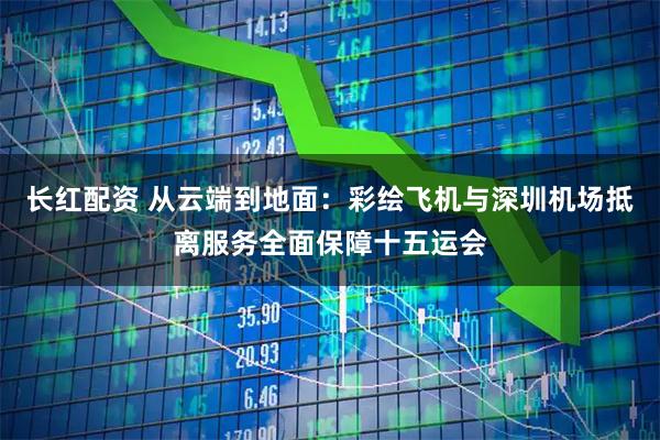 长红配资 从云端到地面：彩绘飞机与深圳机场抵离服务全面保障十五运会