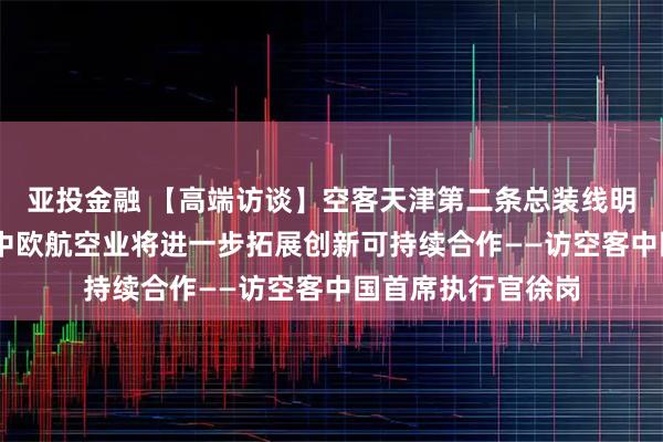 亚投金融 【高端访谈】空客天津第二条总装线明年投入使用 未来中欧航空业将进一步拓展创新可持续合作——访空客中国首席执行官徐岗