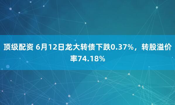 顶级配资 6月12日龙大转债下跌0.37%，转股溢价率74.18%