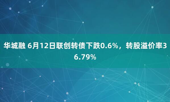 华城融 6月12日联创转债下跌0.6%，转股溢价率36.79%