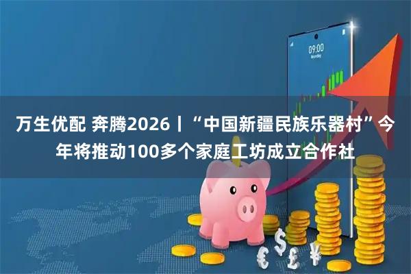 万生优配 奔腾2026丨“中国新疆民族乐器村”今年将推动100多个家庭工坊成立合作社