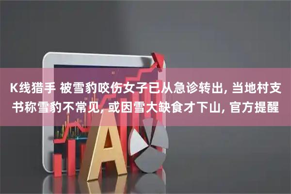 K线猎手 被雪豹咬伤女子已从急诊转出, 当地村支书称雪豹不常见, 或因雪大缺食才下山, 官方提醒