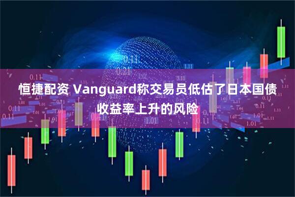 恒捷配资 Vanguard称交易员低估了日本国债收益率上升的风险