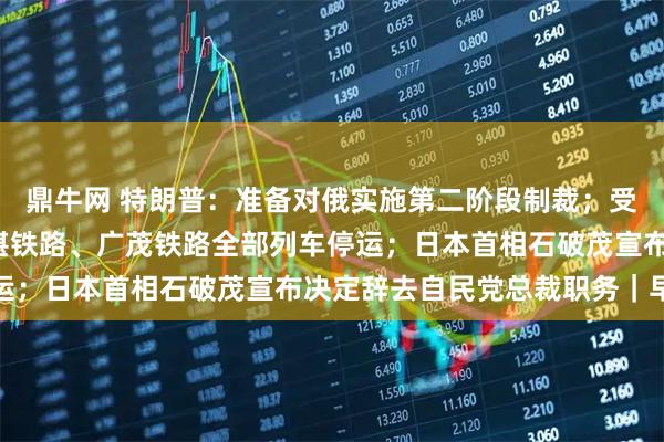 鼎牛网 特朗普:准备对俄实施第二阶段制裁;受台风“塔巴”影响,深湛铁路、广茂铁路全部列车停运;日本首相石破茂宣布决定辞去自民党总裁职务|早报