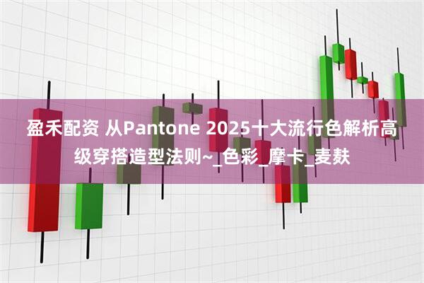 盈禾配资 从Pantone 2025十大流行色解析高级穿搭造型法则~_色彩_摩卡_麦麸