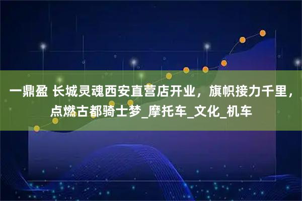 一鼎盈 长城灵魂西安直营店开业，旗帜接力千里，点燃古都骑士梦_摩托车_文化_机车
