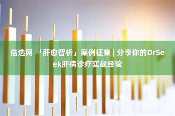 倍选网 「肝愈智析」案例征集 | 分享你的DrSeek肝病诊疗实战经验