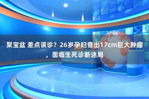 聚宝盆 差点误诊？26岁孕妇查出17cm巨大肿瘤，面临生死诊断迷局