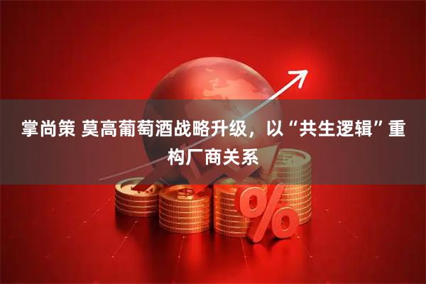 掌尚策 莫高葡萄酒战略升级,以“共生逻辑”重构厂商关系